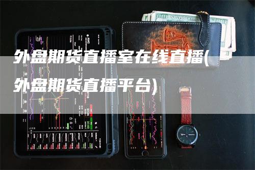 外盘期货直播室在线直播(外盘期货直播平台)