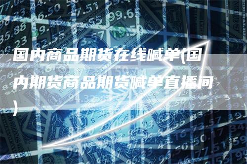 国内商品期货在线喊单(国内期货商品期货喊单直播间)