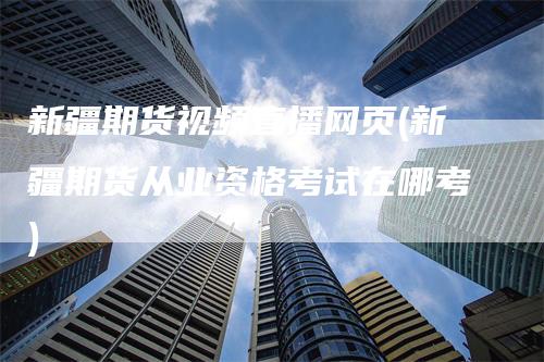 新疆期货视频直播网页(新疆期货从业资格考试在哪考)