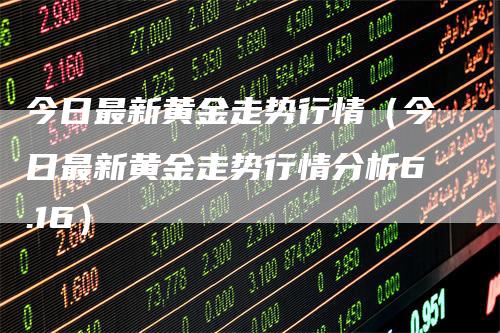 今日最新黄金走势行情（今日最新黄金走势行情分析6.16）