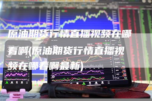 原油期货行情直播视频在哪看啊(原油期货行情直播视频在哪看啊最新)