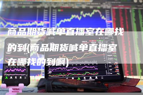 商品期货喊单直播室在哪找的到(商品期货喊单直播室在哪找的到啊)