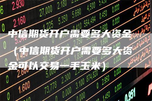 中信期货开户需要多大资金（中信期货开户需要多大资金可以交易一手玉米）
