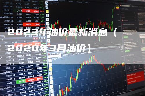 2023年油价最新消息（2020年3月油价）