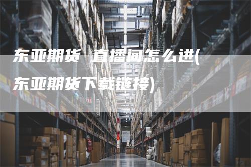 东亚期货 直播间怎么进(东亚期货下载链接)