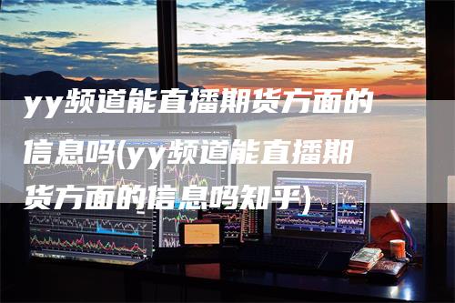 yy频道能直播期货方面的信息吗(yy频道能直播期货方面的信息吗知乎)