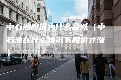 中石油股价为什么会跌（中石油在什么情况下股价才涨）