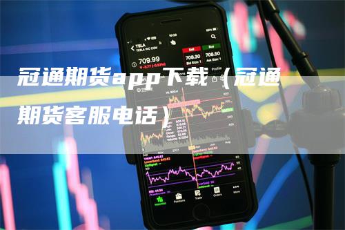 冠通期货app下载（冠通期货客服电话）