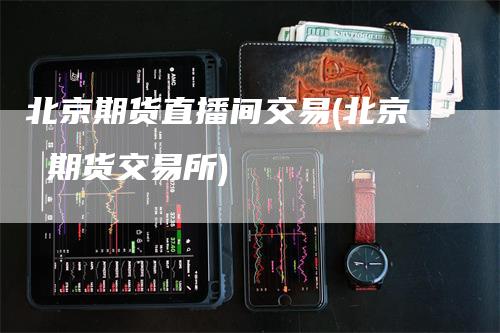 北京期货直播间交易(北京 期货交易所)
