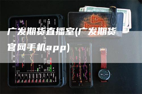 广发期货直播室(广发期货官网手机app)