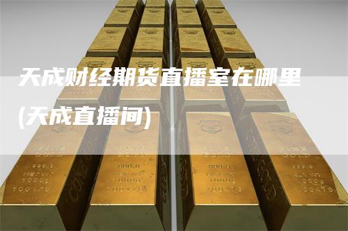 天成财经期货直播室在哪里(天成直播间)