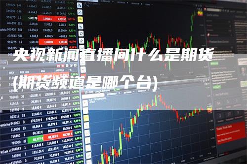 央视新闻直播间什么是期货(期货频道是哪个台)