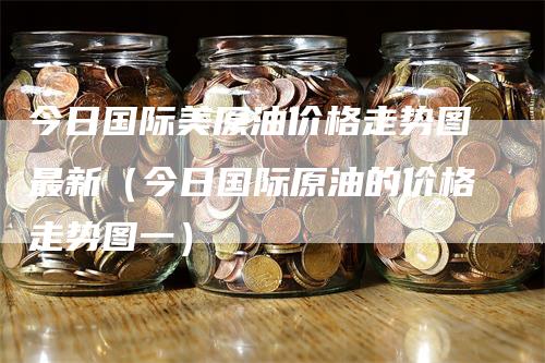 今日国际美原油价格走势图最新（今日国际原油的价格走势图一）