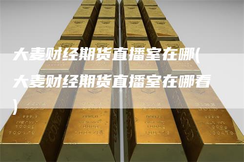 大麦财经期货直播室在哪(大麦财经期货直播室在哪看)