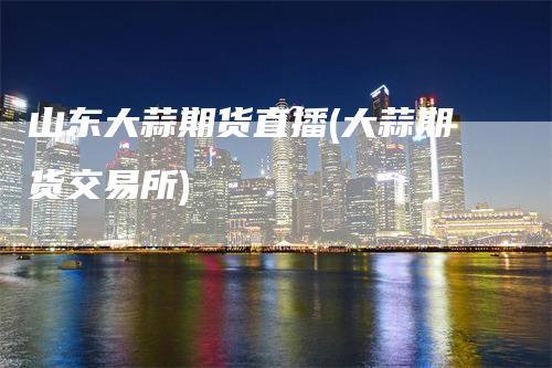 山东大蒜期货直播(大蒜期货交易所)