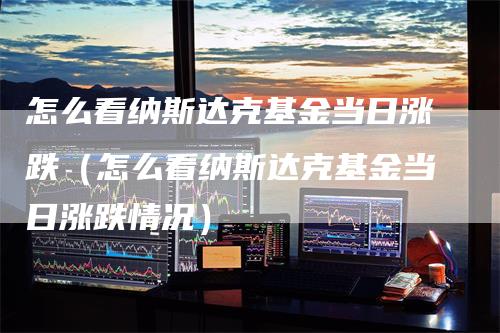怎么看纳斯达克基金当日涨跌（怎么看纳斯达克基金当日涨跌情况）
