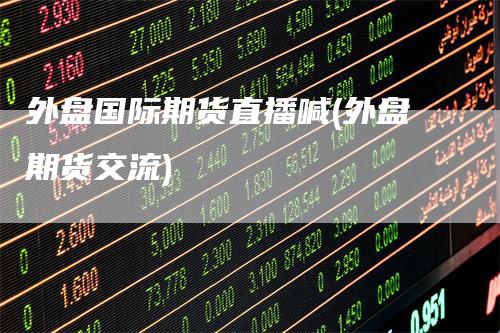 外盘国际期货直播喊(外盘期货交流)