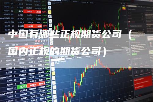 中国有哪些正规期货公司(国内正规的期货公司)
