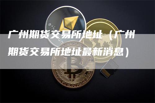 广州期货交易所地址(广州期货交易所地址最新消息)