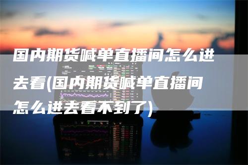 国内期货喊单直播间怎么进去看(国内期货喊单直播间怎么进去看不到了)