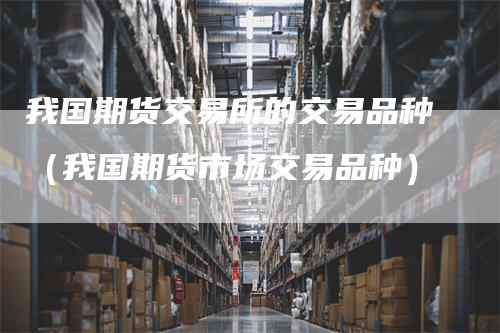 我国期货交易所的交易品种(我国期货市场交易品种)