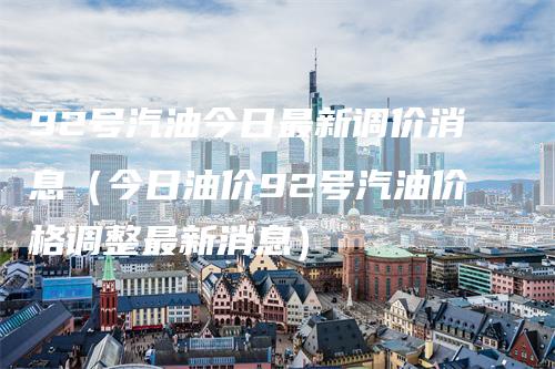 92号汽油今日最新调价消息（今日油价92号汽油价格调整最新消息）