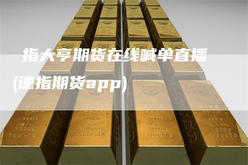 徳指大亨期货在线喊单直播(德指期货app)