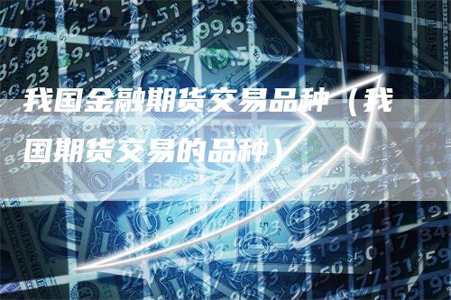 我国金融期货交易品种（我国期货交易的品种）
