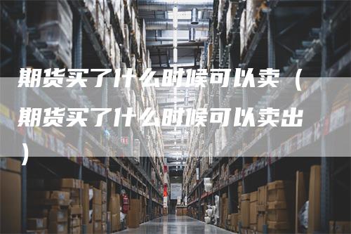 期货买了什么时候可以卖（期货买了什么时候可以卖出）