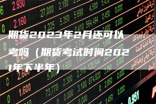 期货2023年2月还可以考吗（期货考试时间2021年下半年）