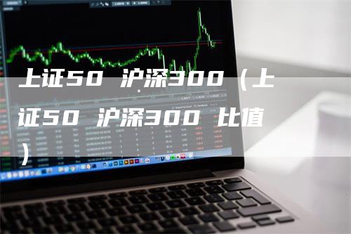 上证50 沪深300（上证50 沪深300 比值）