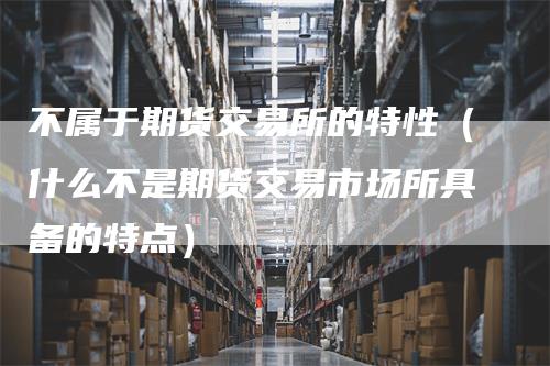 不属于期货交易所的特性（什么不是期货交易市场所具备的特点）