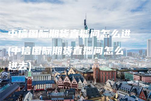 中信国际期货直播间怎么进(中信国际期货直播间怎么进去)