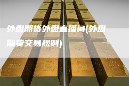 外盘期货外盘直播间(外盘期货交易规则)