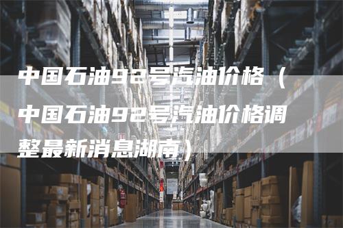 中国石油92号汽油价格（中国石油92号汽油价格调整最新消息湖南）