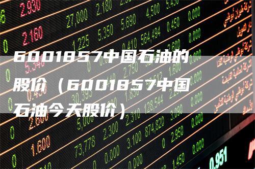 6001857中国石油的股价（6001857中国石油今天股价）