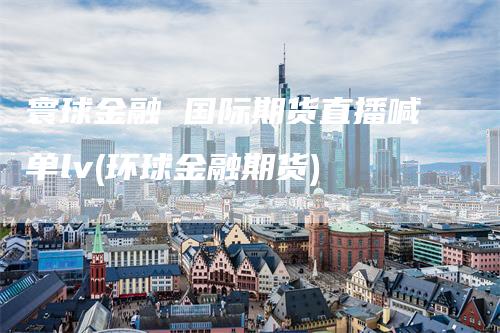 寰球金融 国际期货直播喊单lv(环球金融期货)