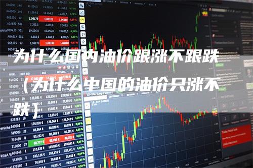 为什么国内油价跟涨不跟跌（为什么中国的油价只涨不跌）