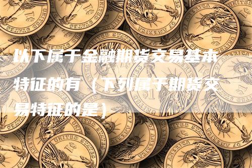 以下属于金融期货交易基本特征的有（下列属于期货交易特征的是）