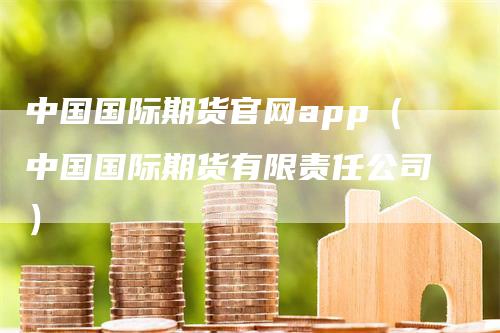 中国国际期货官网app（中国国际期货有限责任公司）