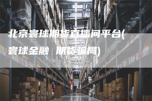 北京寰球期货直播间平台(寰球金融 期货骗局)