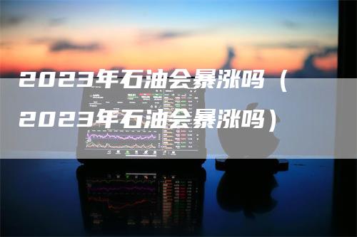 2023年石油会暴涨吗（2023年石油会暴涨吗）
