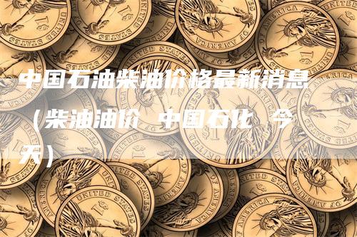 中国石油柴油价格最新消息（柴油油价 中国石化 今天）