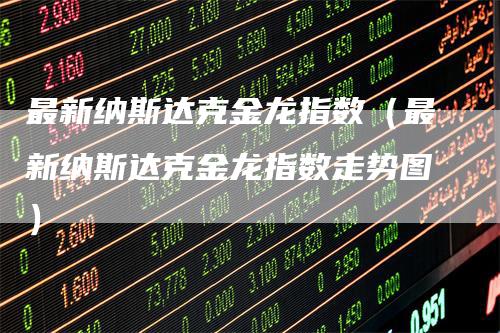 最新纳斯达克金龙指数（最新纳斯达克金龙指数走势图）