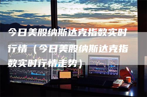 今日美股纳斯达克指数实时行情（今日美股纳斯达克指数实时行情走势）