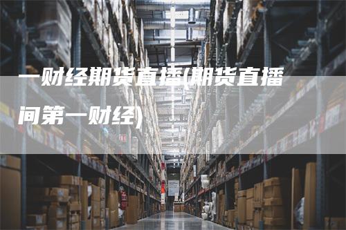 一财经期货直播(期货直播间第一财经)