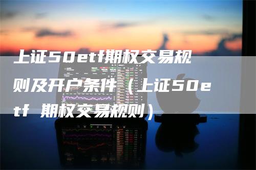 上证50etf期权交易规则及开户条件（上证50etf 期权交易规则）