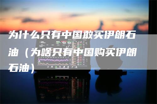 为什么只有中国敢买伊朗石油（为啥只有中国购买伊朗石油）