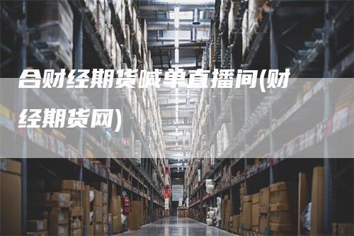 合财经期货喊单直播间(财经期货网)