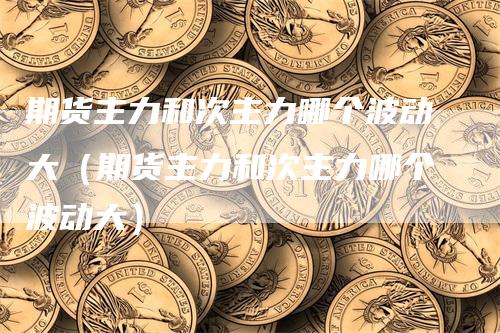 期货主力和次主力哪个波动大（期货主力和次主力哪个波动大）